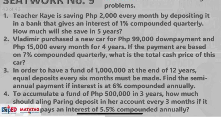 of 43 problems. 
1. Teacher Kaye is saving Php 2,000 every month by depositing it 
in a bank that gives an interest of 1% compounded quarterly. 
How much will she save in 5 years? 
2. Vladimir purchased a new car for Php 99,000 downpayment and
Php 15,000 every month for 4 years. If the payment are based 
on 7% compounded quarterly, what is the total cash price of this 
car? 
3. In order to have a fund of 1,000,000 at the end of 12 years, 
equal deposits every six months must be made. Find the semi- 
annual payment if interest is at 6% compounded annually. 
4. To accumulate a fund of Php 500,000 in 3 years, how much 
should aling Paring deposit in her account every 3 months if it 
DAED MATATpays an interest of 5.5% compounded annually?