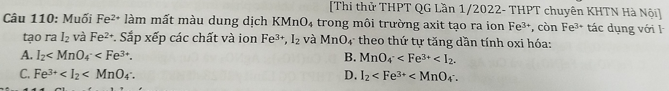 [Thi thử THPT QG Lần 1/2022- THPT chuyên KHTN Hà Nội]
Câu 110: Muối Fe²+ làm mất màu dung dịch KMnO₄ trong môi trường axit tạo ra ion Fe³+, còn Fe³+ tác dụng với I
tạo ra I_2 và Fe^(2+) * Sắp xếp các chất và ion Fe^(3+), I_2 và MnO_4^- * theo thứ tự tăng dần tính oxi hóa:
A. I_2 . B. MnO_4^-
C. Fe^(3+) D. I_2 .