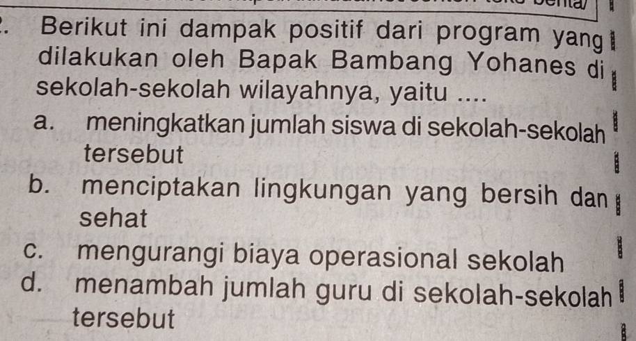 Berikut ini dampak positif dari program yang 
dilakukan oleh Bapak Bambang Yohanes di
sekolah-sekolah wilayahnya, yaitu ....
a. meningkatkan jumlah siswa di sekolah-sekolah
tersebut
b. menciptakan lingkungan yang bersih dan
sehat
c. mengurangi biaya operasional sekolah
d. menambah jumlah guru di sekolah-sekolah
tersebut