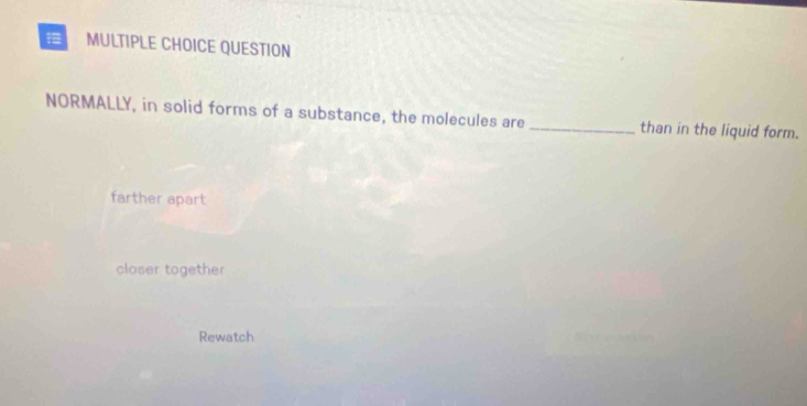 QUESTION
NORMALLY, in solid forms of a substance, the molecules are _than in the liquid form.
farther apart
closer together
Rewatch