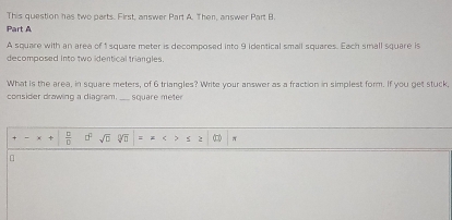 This question has two parts. First, answer Part A. Then, answer Part B. 
Part A 
A square with an area of 1 square meter is decomposed into 9 identical small squares. Each small square is 
decomposed into two identical triangles. 
What is the area, in square meters, of 6 triangles? Write your answer as a fraction in simplest form. If you get stuck, 
consider drawing a diagram. ____ square meter
+  □ /□   □° sqrt(□ ) sqrt[0](□ ) : < > (□ π