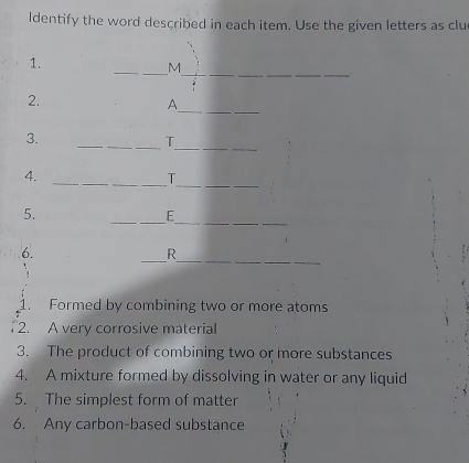 ldentify the word described in each item. Use the given letters as clu 
__ 
1. 
_M 
_ 
__ 
2. 
A 
3. 
_ 
__T 
_ 
_ 
4._ 
_T 
__ 
5. 
_E 
__ 
__ 
6. 
_ 
R 
1. Formed by combining two or more atoms 
2. A very corrosive material 
3. The product of combining two or more substances 
4. A mixture formed by dissolving in water or any liquid 
5. The simplest form of matter 
6. Any carbon-based substance