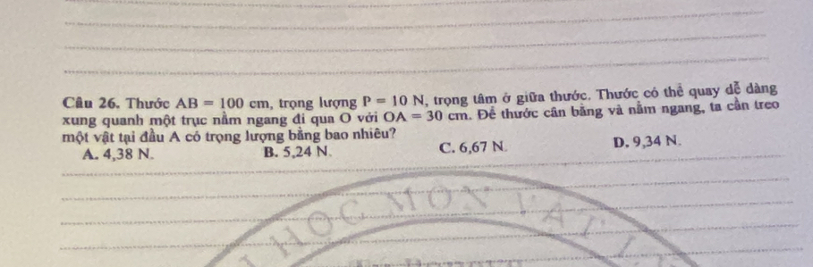 Thước AB=100cm , trọng lượng P=10N , trọng tâm ở giữa thước. Thước có thể quay dễ dàng
xung quanh một trục nằm ngang đi qua O với OA=30cm. Để thước cân bằng và nằm ngang, ta cần treo
một vật tại đầu A có trọng lượng bằng bao nhiêu?
A. 4,38 N. B. 5,24 N C. 6,67 N D. 9,34 N.