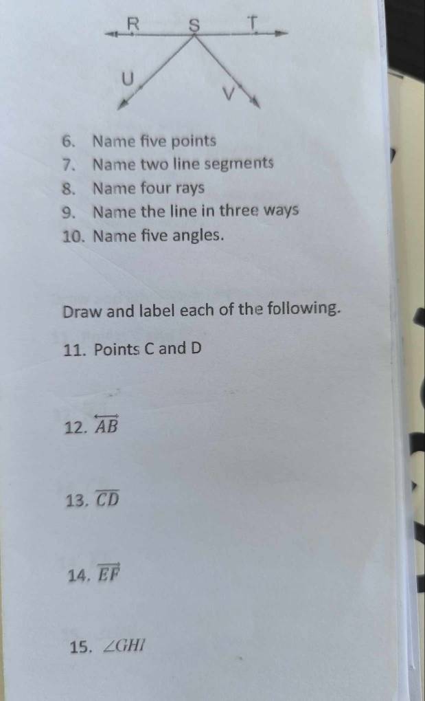 Name five points 
7. Name two line segments 
8. Name four rays 
9. Name the line in three ways 
10. Name five angles. 
Draw and label each of the following. 
11. Points C and D
12. overleftrightarrow AB
13. overline CD
14. vector EF
15. ∠ GHI