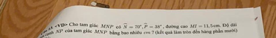 ∠ A Cho tam giác MNP có widehat N=70°, widehat P=38° , đường cao MI=11,5cm. Độ dài 
Ca cạnh NP của tam giác MNP bằng bao nhiêu cr ? (kết quả làm tròn đến hàng phần mười)