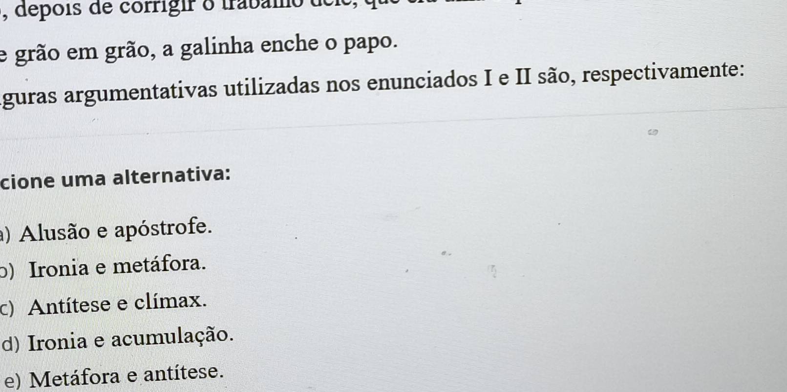 depois de corrigir o trabamo déle,
e grão em grão, a galinha enche o papo.
aguras argumentativas utilizadas nos enunciados I e II são, respectivamente:
cione uma alternativa:
) Alusão e apóstrofe.
b) Ironia e metáfora.
c) Antítese e clímax.
d) Ironia e acumulação.
e) Metáfora e antítese.