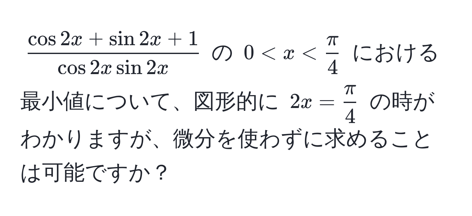 $ (cos 2x + sin 2x + 1)/cos 2x sin 2x $ の $0 < x <  π/4 $ における最小値について、図形的に $2x =  π/4 $ の時がわかりますが、微分を使わずに求めることは可能ですか？