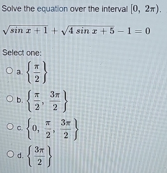 Solve the equation over the interval [0,2π ).
sqrt(sin x+1)+sqrt(4sin x+5)-1=0
Select one:
a.   π /2 
b.   π /2 , 3π /2 
C.  0, π /2 , 3π /2 
d.   3π /2 