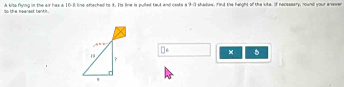 A kite flying in the air has a 10-f line attached to it. Its line is pulled taut and casts a 9-ft shadow. Find the height of the kite. If necessary, round your answer 
to the nearest tenth. 
□ _ _ 6 
×