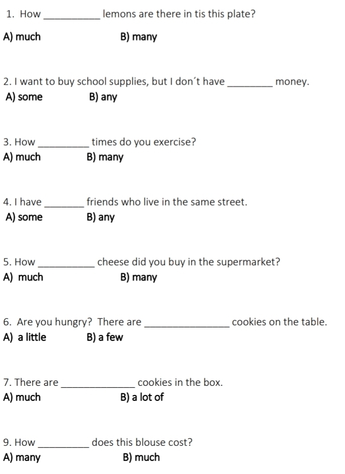 How _lemons are there in tis this plate?
A) much B) many
2. I want to buy school supplies, but I don’t have_ money.
A) some B) any
3. How_ times do you exercise?
A) much B) many
4. I have_ friends who live in the same street.
A) some B) any
5. How _cheese did you buy in the supermarket?
A) much B) many
6. Are you hungry? There are_ cookies on the table.
A) a little B) a few
7. There are _cookies in the box.
A) much B) a lot of
9. How_ does this blouse cost?
A) many B) much