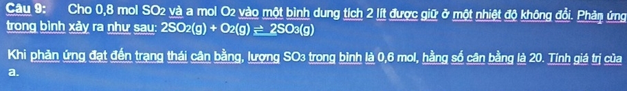 Cho 0, 8 mol SO2 và a mol O2 vào một bình dung tích 2 lít được giữ ở một nhiệt độ không đổi. Phản ứng 
trong bình xảy ra như sau: 2SO_2(g)+O_2(g)leftharpoons 2SO_3(g)
Khi phản ứng đạt đến trạng thái cân bằng, lượng SO3 trong bình là 0,6 mol, hằng số cân bằng là 20. Tính giá trị của 
a.