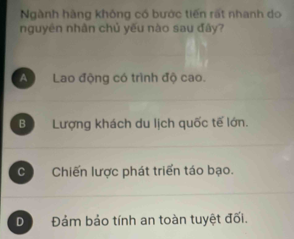 Ngành hàng không có bước tiến rất nhanh do
nguyên nhân chủ yếu nào sau đây?
A Lao động có trình độ cao.
B Lượng khách du lịch quốc tế lớn.
C Chiến lược phát triển táo bạo.
D Đám bảo tính an toàn tuyệt đối.