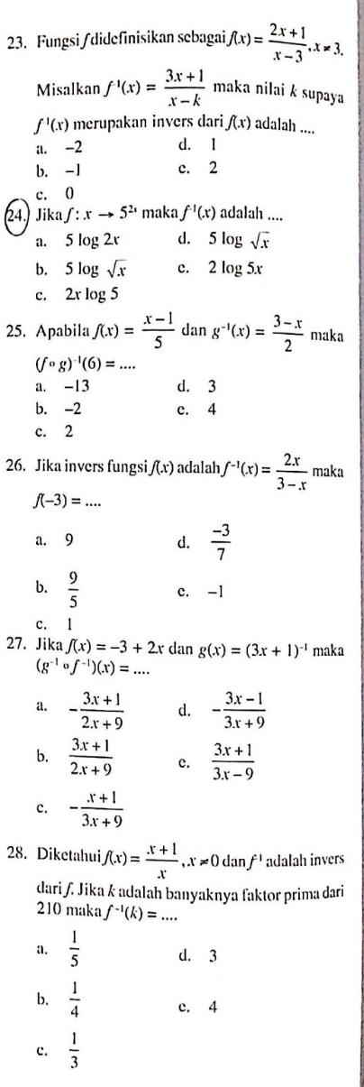 Fungsi /didefinisikan sebagai f(x)= (2x+1)/x-3 ,x!= 3.
Misalkan f'(x)= (3x+1)/x-k  maka nilai k supaya
f'(x) merupakan invers dari f(x) adalah ....
il. -2
d. 1
b. -1 c. 2
c. 0
24.) Jika ∈t :xto 5^(2x) maka f^(-1)(x) adalah ....
a. 5 log 2v d. 5log sqrt(x)
b. 5 log sqrt(x) c. 2log 5x
c. 2x log 5
25. Apabila f(x)= (x-1)/5  dan g^(-1)(x)= (3-x)/2  maka
(fcirc g)^-1(6)=...
a. -13 d. 3
b. -2 c. 4
c. 2
26. Jika invers fungsi f(x) adalah f^(-1)(x)= 2x/3-x  maka
_ f(-3)=...
a. 9 d.  (-3)/7 
b.  9/5 
c. -1
c. 1
27. Jika f(x)=-3+2x dan g(x)=(3x+1)^-1 maka
_ (g^(-1)circ f^(-1))(x)=...
a. - (3x+1)/2x+9  d. - (3x-1)/3x+9 
b.  (3x+1)/2x+9  c.  (3x+1)/3x-9 
c. - (x+1)/3x+9 
28. Diketahui f(x)= (x+1)/x ,x!= 0danf' adalah invers
dari ʃ. Jika k adalah banyaknya faktor prima dari
210 maka f^(-1)(k)=... _
a.  1/5  d. 3
b.  1/4  c. 4
c.  1/3 