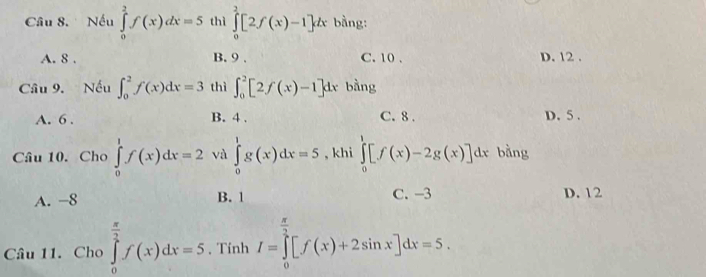 Cầâu 8. Nếu ∈tlimits _0^(2f(x)dx=5 thì ∈tlimits _0^2[2f(x)-1]dx bàng:
A. 8. B. 9. C. 10. D. 12.
Câu 9. Nếu ∈t _0^2f(x)dx=3 thì ∈t _0^2[2f(x)-1]dx bằng
A. 6. B. 4. C. 8. D. 5.
Câu 10. Cho ∈tlimits _0^1f(x)dx=2 và ∈tlimits _0^1g(x)dx=5 , khi ∈tlimits _0^1[f(x)-2g(x)]dx bằng
A. -8 B. 1 C. -3 D. 12
Câu 11. Cho ∈tlimits _0^(frac π)2)f(x)dx=5 , Tính I=∈tlimits _0^((frac π)2)[f(x)+2sin x]dx=5.