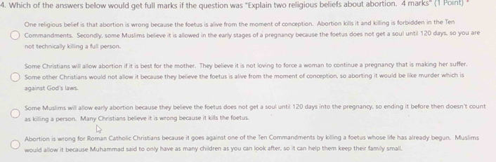 Which of the answers below would get full marks if the question was "Explain two religious beliefs about abortion. 4 marks" (1 Point) *
One religious belief is that abortion is wrong because the foetus is alive from the moment of conception. Abortion kills it and killing is forbidden in the Ten
Commandments. Secondly, some Muslims believe it is allowed in the early stages of a pregnancy because the foetus does not get a soul until 120 days, so you are
not technically killing a full person.
Some Christians will allow abortion if it is best for the mother. They believe it is not loving to force a woman to continue a pregnancy that is making her suffer.
Some other Christians would not allow it because they believe the foetus is alive from the moment of conception, so aborting it would be like murder which is
against God's laws.
Some Muslims will allow early abortion because they believe the foetus does not get a soul until 120 days into the pregnancy, so ending it before then doesn't count
as killing a person. Many Christians believe it is wrong because it kills the foetus.
Abortion is wrong for Roman Catholic Christians because it goes against one of the Ten Commandments by killing a foetus whose life has already begun. Muslims
would allow it because Muhammad said to only have as many children as you can look after, so it can help them keep their family small,