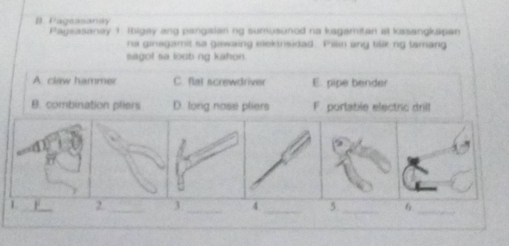 Pagsasanay
Pagsasanay 1 Ibigay ang pangaian ng sumusunod na kagamitan at kasangkapan
na ginagamit sa gawaing elektrsidad. Pillin ang tilik ng tamang
sagot sa loob ng kahon.
A. claw hammer C. flat screwdriver E. pipe bender
B. combination piers D. long nose pliers F. portable electric drill
L_ F
2._
_3
4._
_5
_