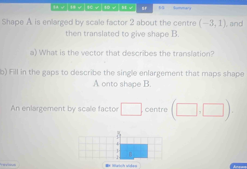 A 58 5C 5D 5E 5F 5G Summary 
Shape A is enlarged by scale factor 2 about the centre (-3,1) , and 
then translated to give shape B. 
a) What is the vector that describes the translation? 
b) Fill in the gaps to describe the single enlargement that maps shape
A onto shape B. 
An enlargement by scale factor , centre 
Y
5
4
3
2 B 
Previous Watch video Answe