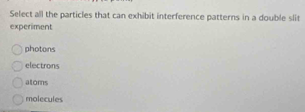 Select all the particles that can exhibit interference patterns in a double slit
experiment
photons
electrons
atoms
molecules