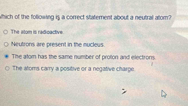 Which of the following is a correct statement about a neutral atom?
The atom is radioactive.
Neutrons are present in the nucleus.
The atom has the same number of proton and electrons.
The atoms carry a positive or a negative charge.