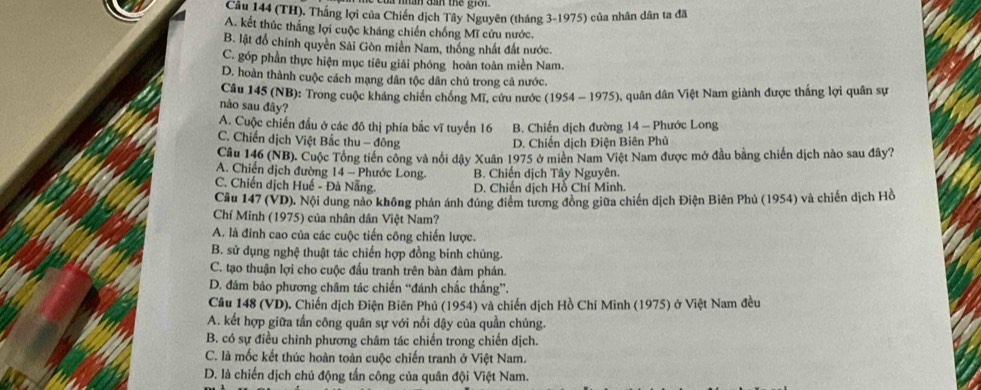 (TH). Thắng lợi của Chiến dịch Tây Nguyên (tháng 3-1975) của nhân dân ta đã
A. kết thúc thắng lợi cuộc kháng chiến chống Mĩ cứu nước.
B. lật đổ chính quyền Sải Gòn miền Nam, thống nhất đất nước.
C. góp phần thực hiện mục tiêu giải phóng hoàn toàn miền Nam.
D. hoàn thành cuộc cách mạng dân tộc dân chủ trong cả nước.
Câu 145 (NB): Trong cuộc kháng chiến chống Mĩ, cứu nước (1954 - 1975), quân dân Việt Nam giành được thắng lợi quân sự
nào sau đây?
A. Cuộc chiến đầu ở các đô thị phía bắc vĩ tuyển 16 B. Chiến dịch đường 14 - Phước Long
C. Chiến dịch Việt Bắc thu - đông D. Chiến dịch Điện Biên Phủ
Câu 146 (NB). Cuộc Tổng tiền công và nổi dậy Xuân 1975 ở miên Nam Việt Nam được mở đầu bằng chiến dịch nào sau đây?
A. Chiến dịch đường 14 - Phước Long. B. Chiến dịch Tây Nguyên.
C. Chiến dịch Huế - Đà Nẵng D. Chiến dịch Hồ Chí Minh.
Cầu 147 (VD). Nội dung nào không phản ánh đúng điểm tương đồng giữa chiến dịch Điện Biên Phủ (1954) và chiến dịch Hồ
Chí Minh (1975) của nhân dân Việt Nam?
A. là đinh cao của các cuộc tiến công chiến lược.
B. sử dụng nghệ thuật tác chiến hợp đồng binh chủng.
C. tạo thuận lợi cho cuộc đấu tranh trên bàn đàm phán.
D. đâm bảo phương châm tác chiến “đánh chấc thắng”.
Câu 148 (VD). Chiến dịch Điện Biên Phủ (1954) và chiến dịch Hồ Chí Minh (1975) ở Việt Nam đều
A. kết hợp giữa tần công quân sự với nổi dậy của quần chúng.
B. có sự điều chỉnh phương châm tác chiến trong chiến dịch.
C. là mốc kết thúc hoàn toàn cuộc chiến tranh ở Việt Nam.
D. là chiến dịch chủ động tấn công của quân đội Việt Nam.