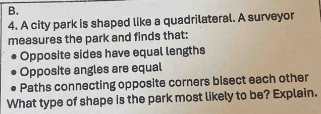 A city park is shaped like a quadrilateral. A surveyor 
measures the park and finds that: 
Opposite sides have equal lengths 
Opposite angles are equal 
Paths connecting opposite corners bisect each other 
What type of shape is the park most likely to be? Explain.