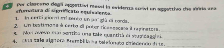 Per ciascuno degli aggettivi messi in evidenza scrivi un aggettivo che abbia una 
sfumatura di significato equivalente. 
_ 
1. In certi giorni mi sento un po’ giù di corda. 
2. Un testimone è certo di poter riconoscere il rapinatore._ 
3. Non avevo mai sentito una tale quantità di stupidaggini._ 
4. Una tale signora Brambilla ha telefonato chiedendo di te._