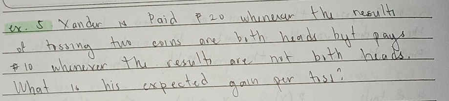 ex. 5 Xandar Paid P 20 whinear the nesult 
of tossing two coins are bith hands but pays
10 whenever the result are not bith heads. 
What is his expected gain per tol?