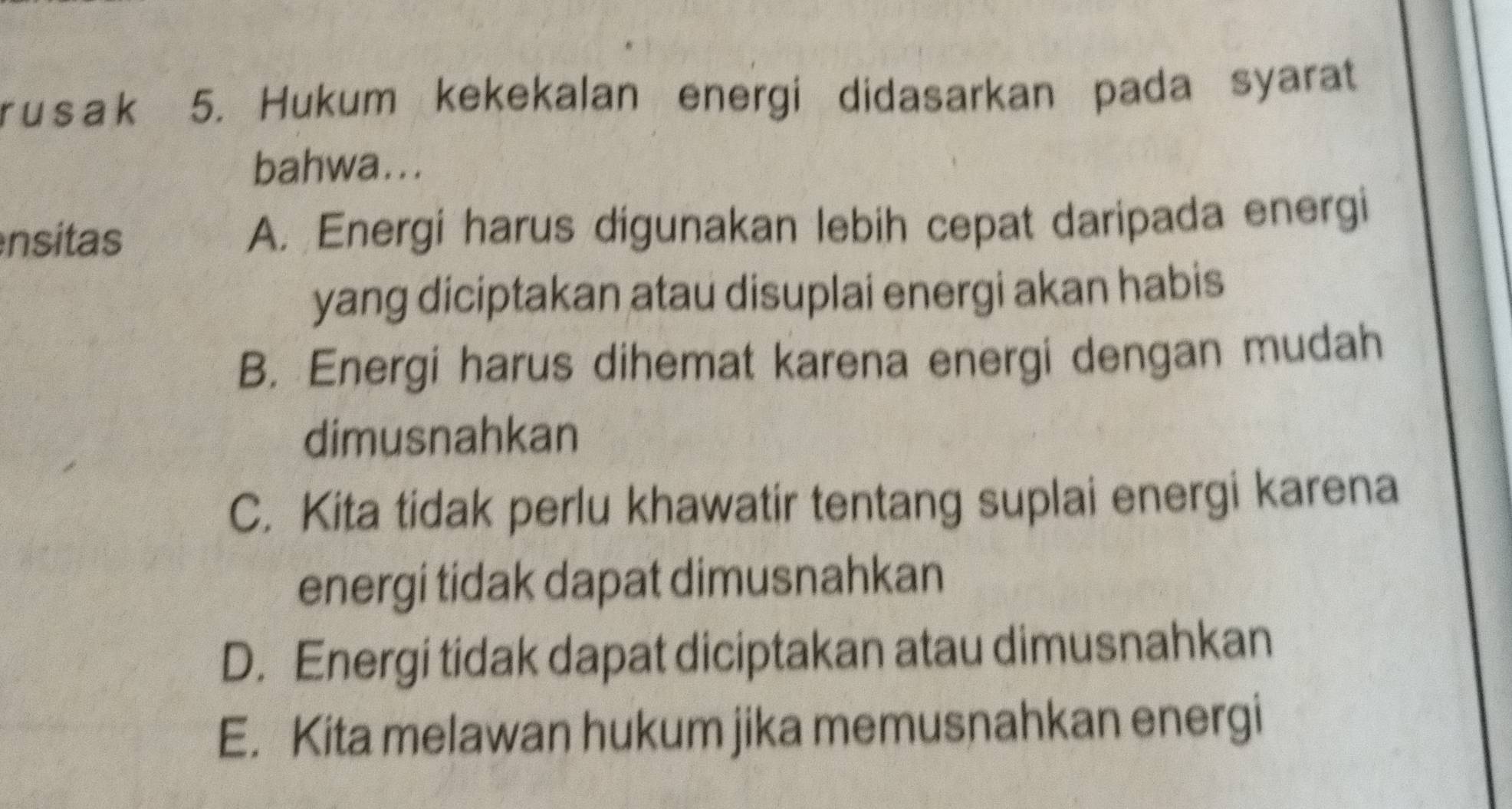 usak 5. Hukum kekekalan energi didasarkan pada syarat
bahwa...
nsitas A. Energi harus digunakan lebih cepat daripada energi
yang diciptakan atau disuplai energi akan habis
B. Energi harus dihemat karena energi dengan mudah
dimusnahkan
C. Kita tidak perlu khawatir tentang suplai energi karena
energi tidak dapat dimusnahkan
D. Energi tidak dapat diciptakan atau dimusnahkan
E. Kita melawan hukum jika memusnahkan energi