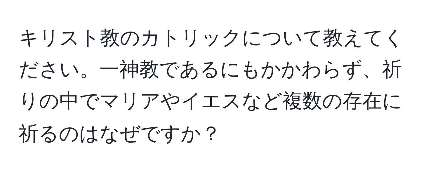 キリスト教のカトリックについて教えてください。一神教であるにもかかわらず、祈りの中でマリアやイエスなど複数の存在に祈るのはなぜですか？