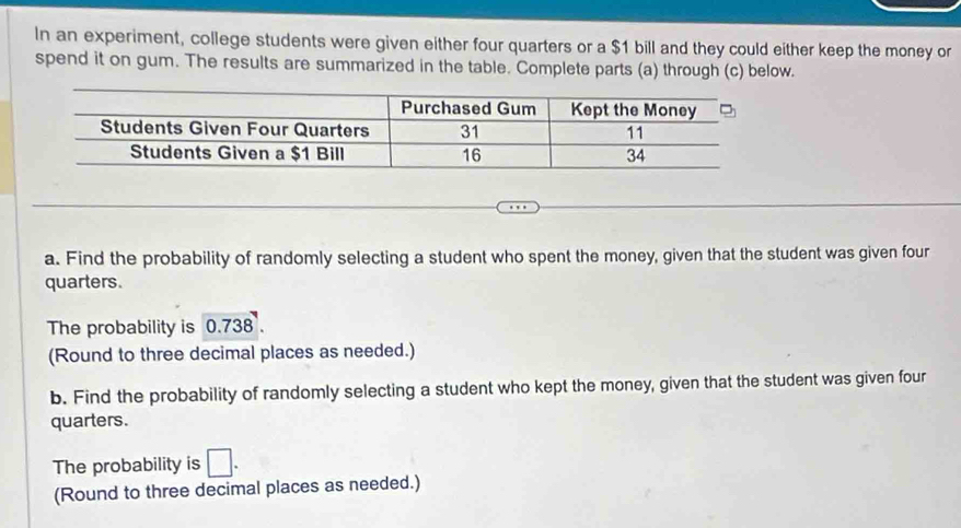 In an experiment, college students were given either four quarters or a $1 bill and they could either keep the money or 
spend it on gum. The results are summarized in the table. Complete parts (a) through (c) below. 
a. Find the probability of randomly selecting a student who spent the money, given that the student was given four 
quarters. 
The probability is 0.738. 
(Round to three decimal places as needed.) 
b. Find the probability of randomly selecting a student who kept the money, given that the student was given four 
quarters. 
The probability is □. 
(Round to three decimal places as needed.)