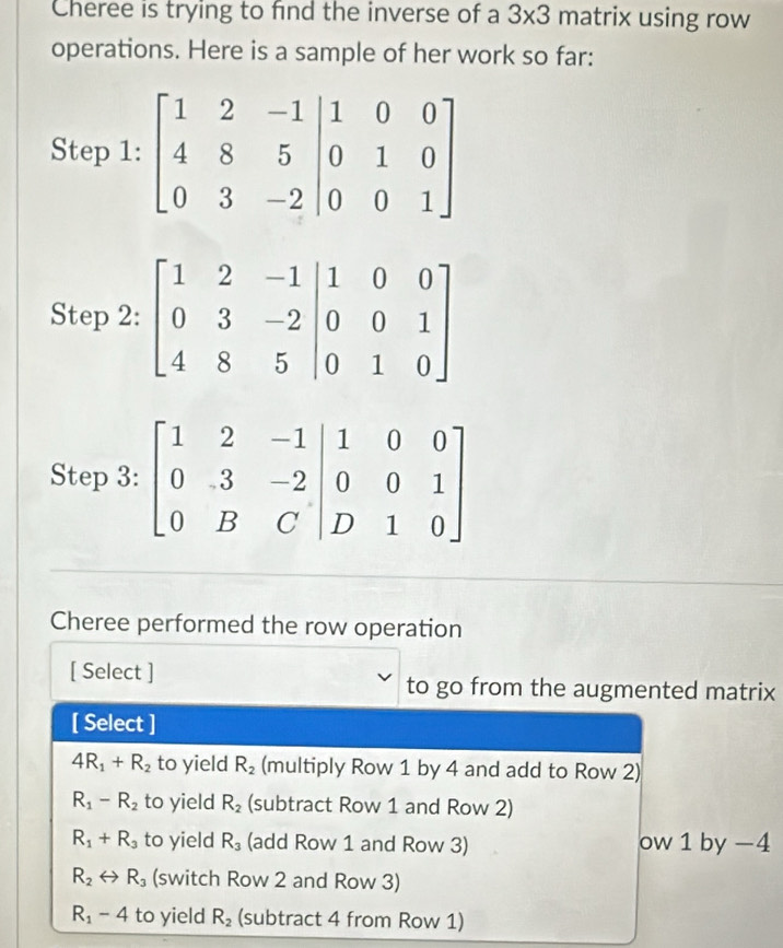 Cheree is trying to find the inverse of a 3* 3 matrix using row
operations. Here is a sample of her work so far:
Step 
Step 
Step 3: beginbmatrix 1&2&-1|&1&0&0 0&3&-2|&0&0&1 0&B&Cendvmatrix
Cheree performed the row operation
[ Select ] to go from the augmented matrix
[ Select ]
4R_1+R_2 to yield R_2 (multiply Row 1 by 4 and add to Row 2)
R_1-R_2 to yield R_2 (subtract Row 1 and Row 2)
R_1+R_3 to yield R_3 (add Row 1 and Row 3) ow 1 by -4
R_2rightarrow R_3 (switch Row 2 and Row 3)
R_1-4 to yield R_2 (subtract 4 from Row 1)