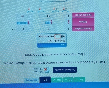 A 3B 3C 3 D Summary 
Bookwork code: 3D not allowed Celculator 
Part of a sequence of patterns made from dots is shown below. 
How many dots are added each time? 
Rule: 
Start with 3 dots 
Add a° dots each tim 
Pattern number 1 3 5
Pattern :==== 
"' 
Number of dots 3 11 19.. 
+ ? + ? + ? + ?