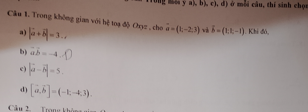 ya),b),c),d) ở ở mỗi câu, thí sinh chọn
Câu 1. Trong không gian với hệ toạ độ Oxyz , cho vector a=(1;-2;3) và vector b=(1;1;-1) Khi đó,
a) |vector a+vector b|=3.,
b) vector a.vector b=-4
c) |vector a-vector b|=5.
d) [vector a,vector b]=(-1;-4;3). 
Câu 2. Trong khôu