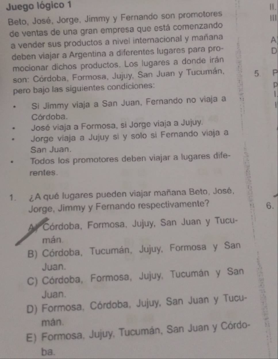 Juego lógico 1 H.
Beto, José, Jorge, Jimmy y Fernando son promotores |||
de ventas de una gran empresa que está comenzando
a vender sus productos a nível internacional y mañana
A
deben viajar a Argentina a diferentes lugares para pro-
D
mocionar dichos productos. Los lugares a donde irán
son: Córdoba, Formosa, Jujuy, San Juan y Tucumán, 5. P
pero bajo las siguientes condiciones:
D
1.
Si Jimmy viaja a San Juan, Fernando no viaja a
1
Córdoba.
José viaja a Formosa, si Jorge viaja a Jujuy.
Jorge viaja a Jujuy si y solo si Fernando viaja a
San Juan.
Todos los promotores deben viajar a lugares dife-
rentes.
1. ¿A qué lugares pueden viajar mañana Beto, José,
Jorge, Jimmy y Fernando respectivamente? 6.
Al Córdoba, Formosa, Jujuy, San Juan y Tucu-
mán.
B) Córdoba, Tucumán, Jujuy, Formosa y San
Juan.
C) Córdoba, Formosa, Jujuy, Tucumán y San
Juan.
D) Formosa, Córdoba, Jujuy, San Juan y Tucu- 
mán,
E) Formosa, Jujuy, Tucumán, San Juan y Córdo-
ba.