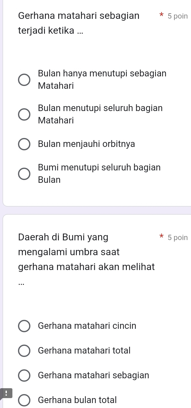 Gerhana matahari sebagian 5 poin
terjadi ketika ...
Bulan hanya menutupi sebagian
Matahari
Bulan menutupi seluruh bagian
Matahari
Bulan menjauhi orbitnya
Bumi menutupi seluruh bagian
Bulan
Daerah di Bumi yang 5 poin
mengalami umbra saat
gerhana matahari akan melihat
…
Gerhana matahari cincin
Gerhana matahari total
Gerhana matahari sebagian
!
Gerhana bulan total