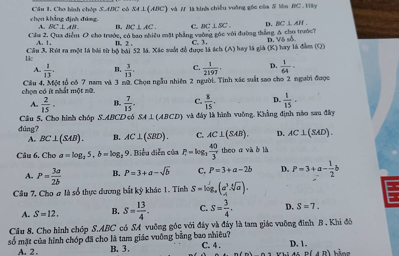 Cho hình chóp S.ABC có SA⊥(ABC) và H là hình chiếu vuông góc của S lên BC  . Hây
chọn khẳng định đúng.
A. BC⊥ AB. B. BC⊥ AC. C. BC⊥ SC.
D. BC⊥ AH.
Câu 2. Qua điểm O cho trước, có bao nhiêu mặt phẳng vuông góc với đường thẳng Δ cho trước?
A. 1. B. 2 . C. 3.
D. Vô số.
Câu 3. Rút ra một lá bài từ bộ bài 52 lá. Xác suất để được lá ách (A) hay lá già (K) hay lá đầm (Q)
là:
A.  1/13 ·  3/13 .  1/2197 .
B.
C.
D.  1/64 ·
Câu 4. Một tổ có 7 nam và 3 nữ. Chọn ngẫu nhiên 2 người. Tính xác suất sao cho 2 người được
chọn có ít nhất một nữ.
A.  2/15 ·  7/15 .  8/15 .
B.
C.
D.  1/15 ·
Câu 5. Cho hình chóp S.ABCD có SA⊥ (ABCD) và đáy là hình vuông. Khẳng định nào sau đây
đúng?
A. BC⊥ (SAB). B. AC⊥ (SBD). C. AC⊥ (SAB). D. AC⊥ (SAD).
Câu 6. Cho a=log _25,b=log _29. Biểu diễn của P_r=log _2 40/3^r  theo a và b là
A. P= 3a/2b 
B. P=3+a-sqrt(b) C. P=3+a-2b D. P=3+a- 1/2 b
Câu 7. Cho a là số thực dương bất kỳ khác 1. Tính S=log _a(a^3· sqrt[4](a))·
C.
D. S=7.
A. S=12.
B. S= 13/4 . S= 3/4 .
Câu 8. Cho hình chóp S.ABC có SA vuông góc với đáy và đáy là tam giác vuông đinh B . Khi đó
số mặt của hình chóp đã cho là tam giác vuông bằng bao nhiêu?
C. 4 . D. 1.
A. 2 . B. 3. bằng
P(AB)
