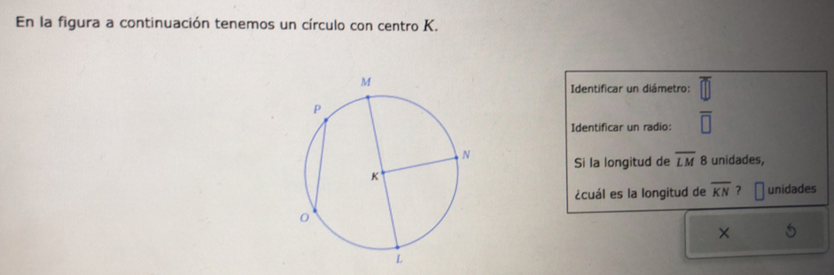 En la figura a continuación tenemos un círculo con centro K. 
Identificar un diámetro: 
Identificar un radio: overline □ 
Si la longitud de overline LM 8 unidades, 
¿cuál es la longitud de overline KN ? unidades 
×