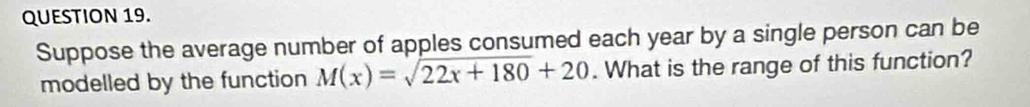 Suppose the average number of apples consumed each year by a single person can be 
modelled by the function M(x)=sqrt(22x+180)+20. What is the range of this function?