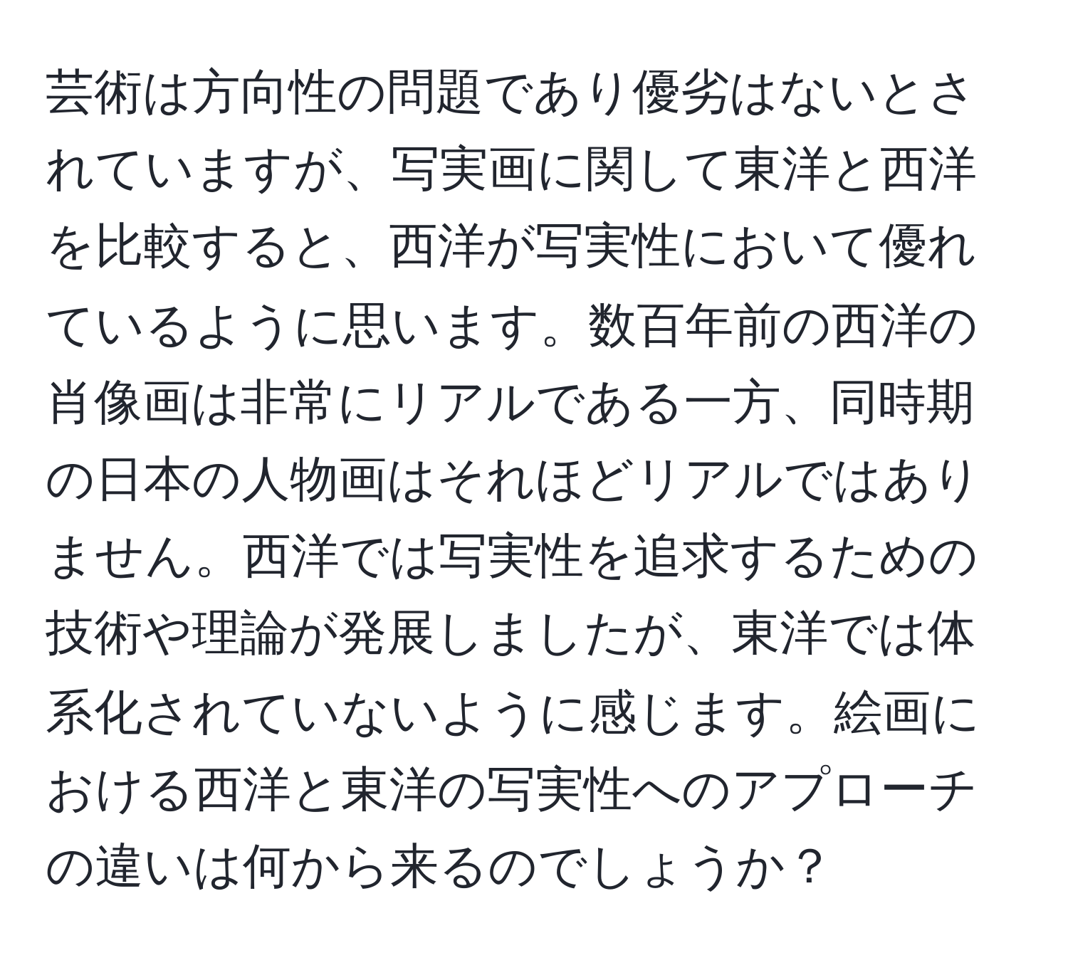 芸術は方向性の問題であり優劣はないとされていますが、写実画に関して東洋と西洋を比較すると、西洋が写実性において優れているように思います。数百年前の西洋の肖像画は非常にリアルである一方、同時期の日本の人物画はそれほどリアルではありません。西洋では写実性を追求するための技術や理論が発展しましたが、東洋では体系化されていないように感じます。絵画における西洋と東洋の写実性へのアプローチの違いは何から来るのでしょうか？