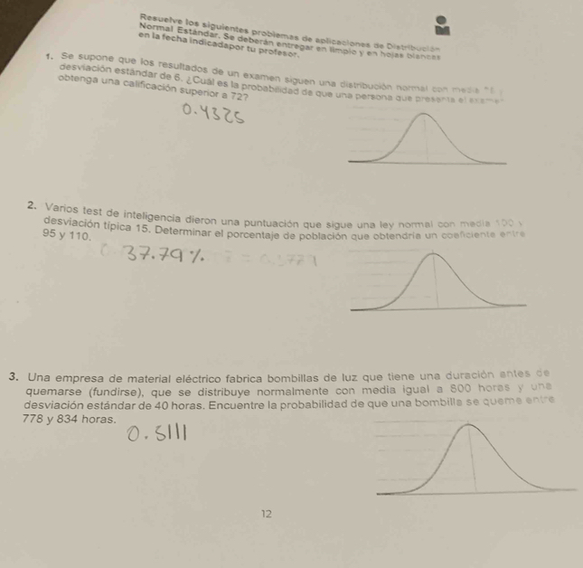 Resuelve los siguientes problemas de aplicaciones de Distribución 
Normal Estándar. Se deberán entregar en límpio y en hojas blancas 
en la fecha indicadapor tu profesor. 
1. Se supone que los resultados de un examen siguen una distribución normal con media "l 
desviación estándar de 6. ¿Cual es la probabilidad de que una persona que presenta el exeme 
obtenga una calificación superior a 72? 
2. Varios fest de inteligencia dieron una puntuación que sique una ley normal con media 100 y 
desviación típica 15. Determinar el porcentaje de población que obtendria un cosficiente entre
95 y 110. 
3. Una empresa de material eléctrico fabrica bombillas de luz que tiene una duración entes de 
quemarse (fundirse), que se distribuye normalmente con media igual a 800 horas y una 
desviación estándar de 40 horas. Encuentre la probabilidad de que una bombilla se queme entre
778 y 834 horas. 
12