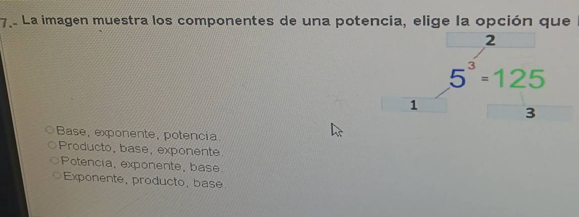 La imagen muestra los componentes de una potencia, elige la opción que
2
5^3=125
1
3
Base, exponente, potencia.
Producto, base, exponente.
Potencia, exponente, base.
Exponente, producto, base.