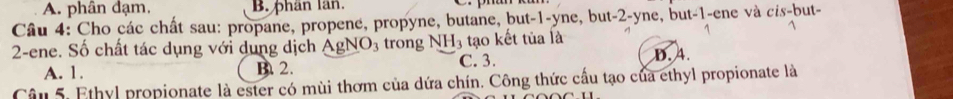 A. phân đạm, B. phân lân.
Câu 4: Cho các chất sau: propane, propene, propyne, butane, but -1 -yne, but -2 -yne, but -1 -ene và cis-but-
2 -ene. Số chất tác dụng với dung dịch AgNO_3 trong NH_3 tạo kết tủa là D. 4.
A. 1. B. 2. C. 3.
Câu 5. Ethyl propionate là ester có mùi thơm của dứa chín. Công thức cầu tạo của ethyl propionate là