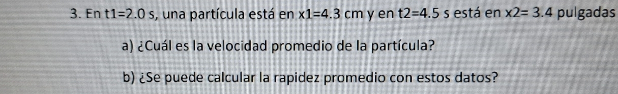 En t1=2.0s , una partícula está en * 1=4.3cm y en t2=4.5s está en * 2=3.4 pulgadas 
a) ¿Cuál es la velocidad promedio de la partícula? 
b) ¿Se puede calcular la rapidez promedio con estos datos?