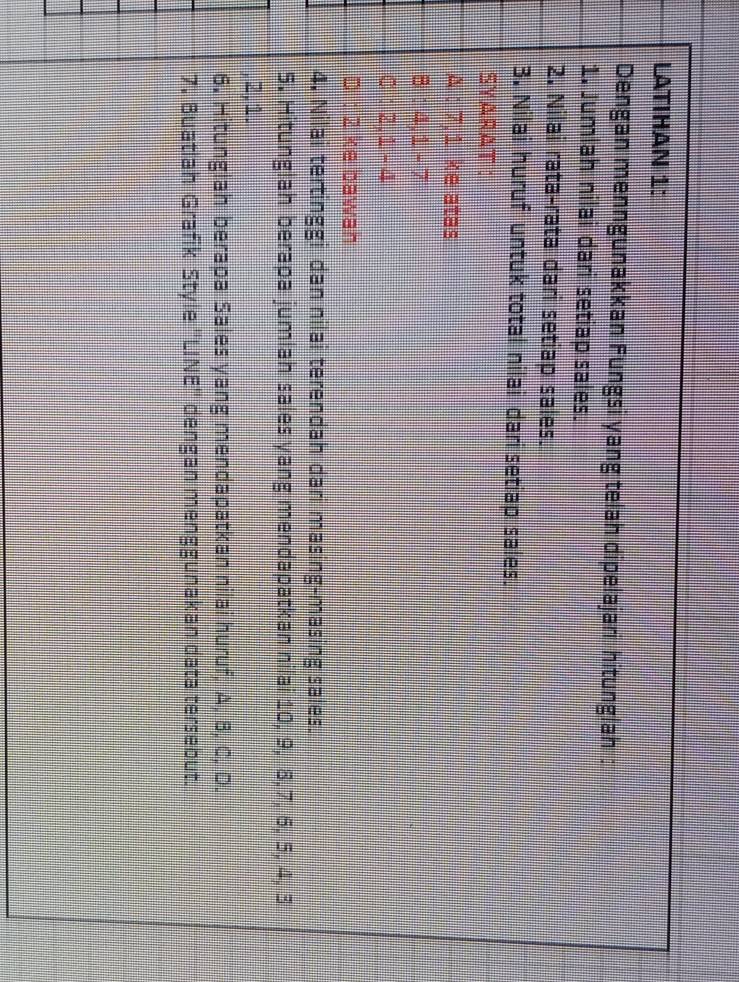 LATIHAN 1: 
Dengan menngunakkan Fungsi yang telah dipelajari hitunglah : 
1. Jumlah nilai dari setiap sales. 
2. Nilai rata-rata dari setiap sales. 
3. Nilai huruf untuk total nilai dari setiap sales. 
SYARAT : 
A : 7, 1 ke atas 
B : 4, 1 - 7
C : 2, 1 - 4
D : 2 ke bawah 
4. Nilai tertinggi dan nilai terendah dari masing-masing sales. 
5. Hitunglah berapa jumlah sales yang mendapatkan nilai 10, 9, 8, 7, 6, 5, 4, 3
2, 1. 
6. Hitunglah berapa Sales yang mendapatkan nilai huruf, A, B, C, D. 
7. Buatiah Grafik Style 'LINE'' dengan menggunakan data tersebut.