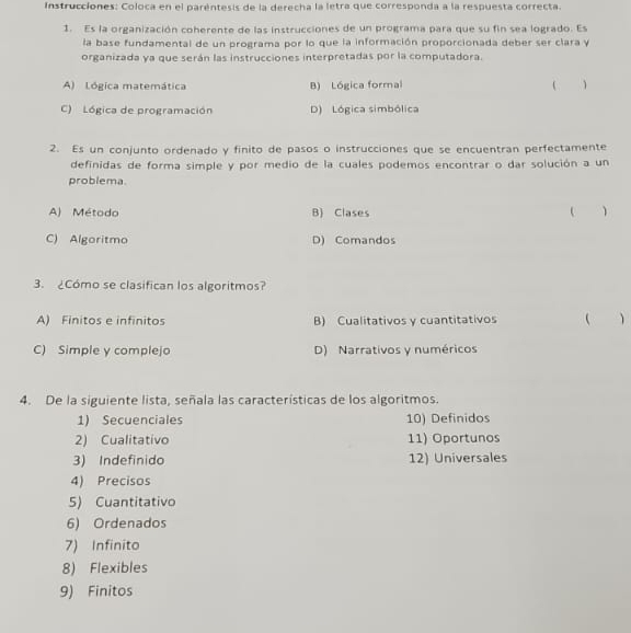 Instrucciones: Coloca en el paréntesis de la derecha la letra que corresponda a la respuesta correcta.
1. Es la organización coherente de las instrucciones de un programa para que su fin sea logrado. Es
la base fundamental de un programa por lo que la información proporcionada deber ser clara y
organizada ya que serán las instrucciones interpretadas por la computadora.
A) Lógica matemática B) Lógica formal  1
C) Lógica de programación D) Lógica simbólica
2. Es un conjunto ordenado y finito de pasos o instrucciones que se encuentran perfectamente
definidas de forma simple y por medio de la cuales podemos encontrar o dar solución a un
problema.
A) Método B) Clases ( )
C) Algoritmo D) Comandos
3. ¿Cómo se clasifican los algoritmos?
A) Finitos e infinitos B) Cualitativos y cuantitativos  
C) Simple y complejo D) Narrativos y numéricos
4. De la siguiente lista, señala las características de los algoritmos.
1) Secuenciales 10) Definidos
2) Cualitativo 11) Oportunos
3) Indefinido 12) Universales
4) Precisos
5) Cuantitativo
6) Ordenados
7) Infinito
8) Flexibles
9) Finitos