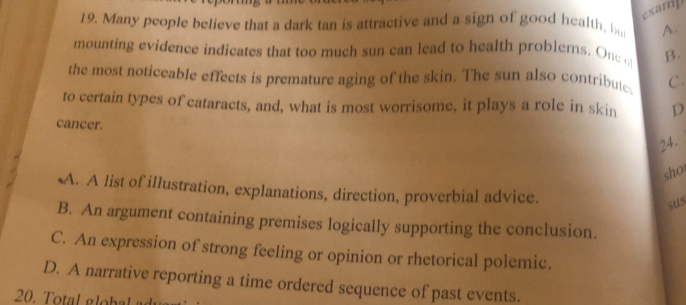 examp
19. Many people believe that a dark tan is attractive and a sign of good health, but A.
mounting evidence indicates that too much sun can lead to health problems. Onc o B.
the most noticeable effects is premature aging of the skin. The sun also contributes C.
to certain types of cataracts, and, what is most worrisome, it plays a role in skin D
cancer.
24.
sho
A. A list of illustration, explanations, direction, proverbial advice.
sus
B. An argument containing premises logically supporting the conclusion.
C. An expression of strong feeling or opinion or rhetorical polemic.
D. A narrative reporting a time ordered sequence of past events.
20. T otal g lobal