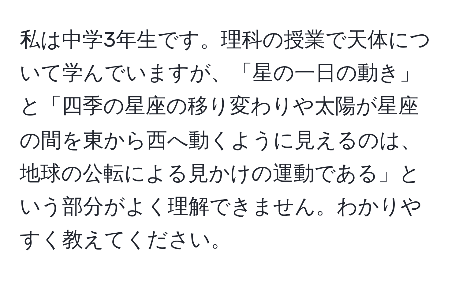 私は中学3年生です。理科の授業で天体について学んでいますが、「星の一日の動き」と「四季の星座の移り変わりや太陽が星座の間を東から西へ動くように見えるのは、地球の公転による見かけの運動である」という部分がよく理解できません。わかりやすく教えてください。