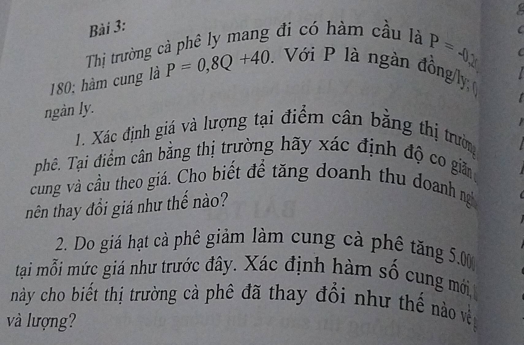 Thị trường cả phê ly mang đi có hàm cầu là
P=-0,
180; hàm cung là P=0,8Q+40. . Với P là ngàn đồng/ly; 
ngàn ly. 
1. Xác định giá và lượng tại điểm cân bằng thị trường 
phê. Tại điểm cân bằng thị trường hãy xác định độ co gim 
cung và cầu theo giá. Cho biết để tăng doanh thu doanh ng 
tnên thay đổi giá như thế nào? 
2. Do giá hạt cà phê giảm làm cung cà phê tăng 5.00
tại mỗi mức giá như trước đây. Xác định hàm số cung mới, 
này cho biết thị trường cà phê đã thay đổi như thế nào về 
và lượng?