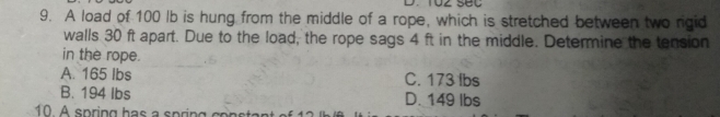 A load of 100 Ib is hung from the middle of a rope, which is stretched between two rigid
walls 30 ft apart. Due to the load, the rope sags 4 ft in the middle. Determine the tension
in the rope.
A. 165 lbs C. 173 lbs
B. 194 Ibs D. 149 lbs
10 A spring has a spring consta