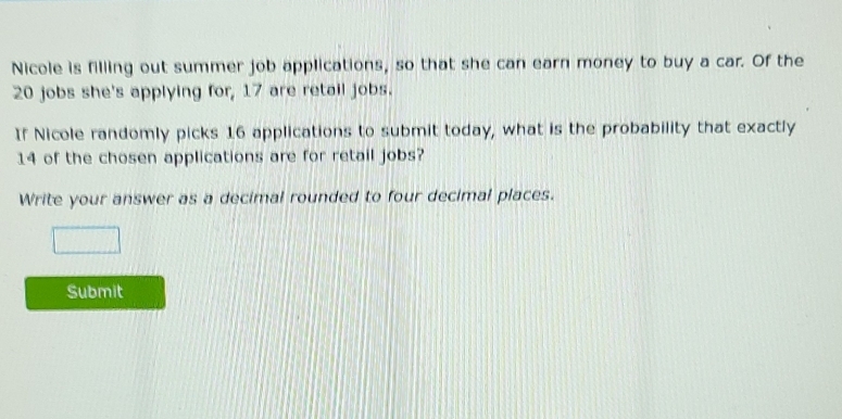 Nicole is filling out summer job applications, so that she can earn money to buy a car. Of the
20 jobs she's applying for, 17 are retail jobs. 
If Nicole randomly picks 16 applications to submit today, what is the probability that exactly
14 of the chosen applications are for retail jobs? 
Write your answer as a decimal rounded to four decimal places. 
Submit